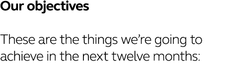 Our objectives These are the things we re going to achieve in the next twelve months: