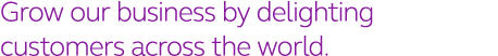 Grow our business by delighting customers across the world  