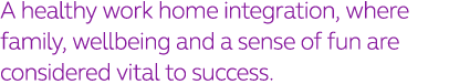 A healthy work home integration, where family, wellbeing and a sense of fun are considered vital to success 