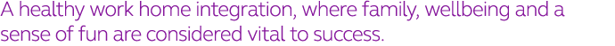 A healthy work home integration, where family, wellbeing and a sense of fun are considered vital to success 